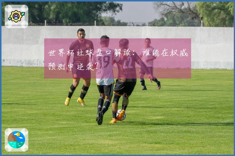世界杯让球盘口解读：谁能在权威预测中逆袭？