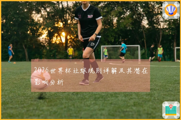 2026世界杯让球规则详解及其潜在影响分析