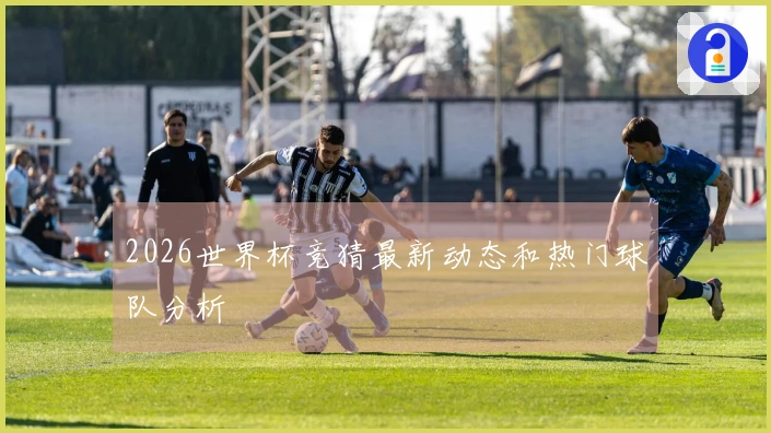 2026世界杯竞猜最新动态和热门球队分析